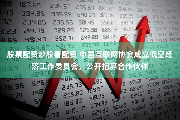 股票配资炒股看配资 中国互联网协会成立低空经济工作委员会，公开招募合作伙伴