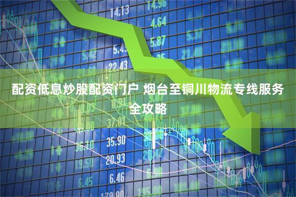 配资低息炒股配资门户 烟台至铜川物流专线服务全攻略