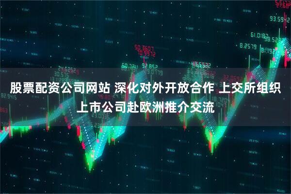 股票配资公司网站 深化对外开放合作 上交所组织上市公司赴欧洲推介交流