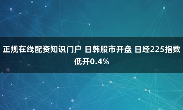正规在线配资知识门户 日韩股市开盘 日经225指数低开0.4%