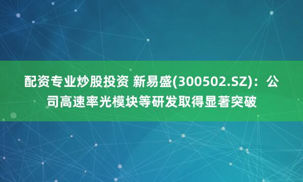 配资专业炒股投资 新易盛(300502.SZ)：公司高速率光模块等研发取得显著突破