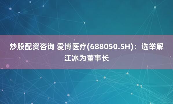 炒股配资咨询 爱博医疗(688050.SH)：选举解江冰为董事长