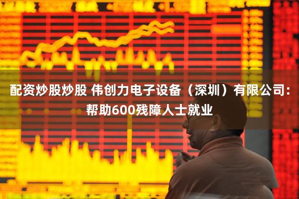 配资炒股炒股 伟创力电子设备（深圳）有限公司：帮助600残障人士就业
