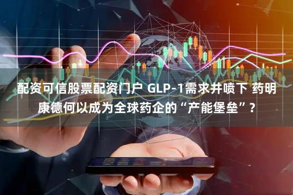 配资可信股票配资门户 GLP-1需求井喷下 药明康德何以成为全球药企的“产能堡垒”？