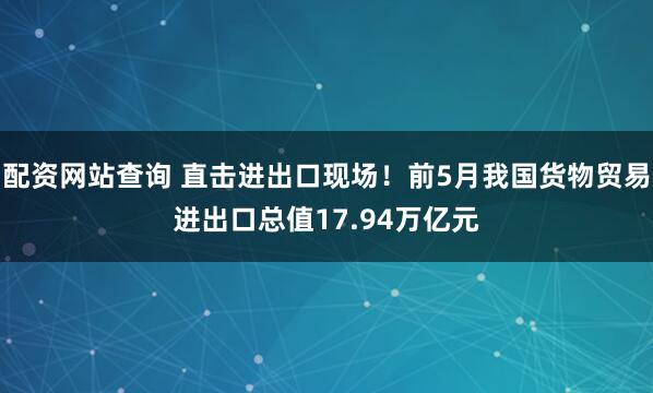 配资网站查询 直击进出口现场！前5月我国货物贸易进出口总值17.94万亿元