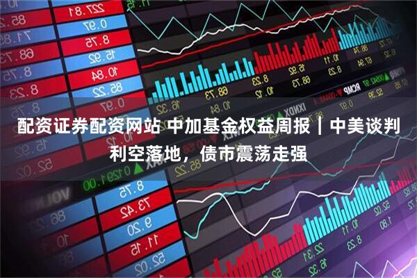 配资证券配资网站 中加基金权益周报︱中美谈判利空落地，债市震荡走强