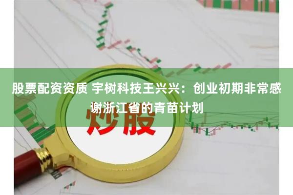 股票配资资质 宇树科技王兴兴：创业初期非常感谢浙江省的青苗计划
