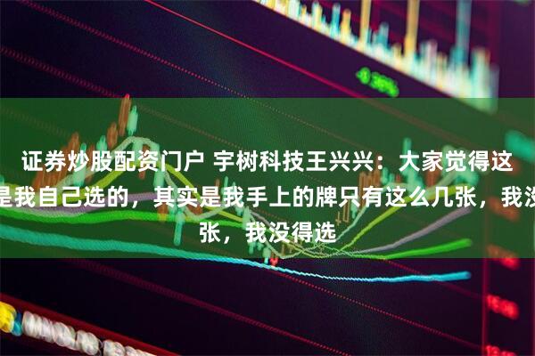 证券炒股配资门户 宇树科技王兴兴：大家觉得这条路是我自己选的，其实是我手上的牌只有这么几张，我没得选