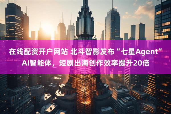 在线配资开户网站 北斗智影发布“七星Agent”AI智能体，短剧出海创作效率提升20倍