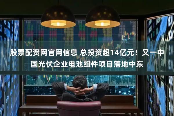 股票配资网官网信息 总投资超14亿元！又一中国光伏企业电池组件项目落地中东
