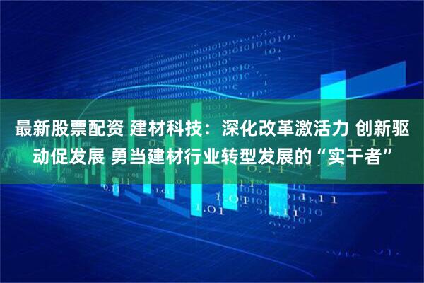 最新股票配资 建材科技：深化改革激活力 创新驱动促发展 勇当建材行业转型发展的“实干者”