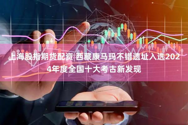 上海股指期货配资 西藏康马玛不错遗址入选2024年度全国十大考古新发现