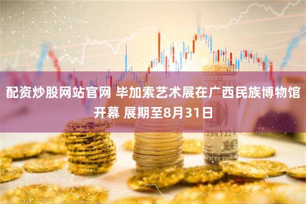 配资炒股网站官网 毕加索艺术展在广西民族博物馆开幕 展期至8月31日