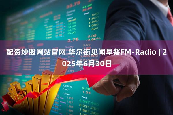 配资炒股网站官网 华尔街见闻早餐FM-Radio | 2025年6月30日