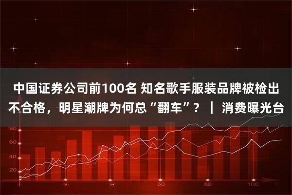 中国证券公司前100名 知名歌手服装品牌被检出不合格，明星潮牌为何总“翻车”？｜ 消费曝光台
