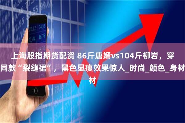 上海股指期货配资 86斤唐嫣vs104斤柳岩，穿同款“裂缝裙”，黑色显瘦效果惊人_时尚_颜色_身材