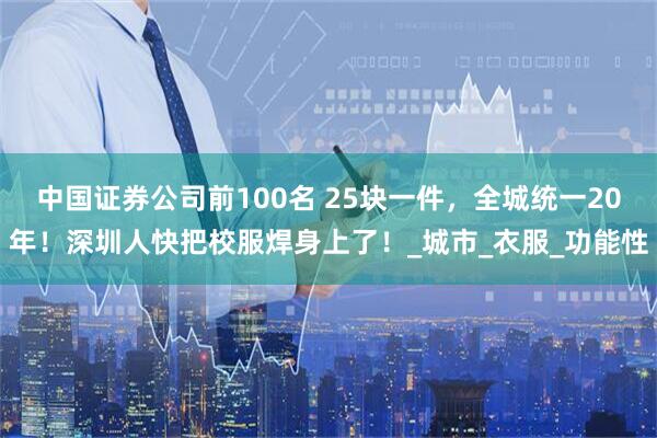 中国证券公司前100名 25块一件，全城统一20年！深圳人快把校服焊身上了！_城市_衣服_功能性