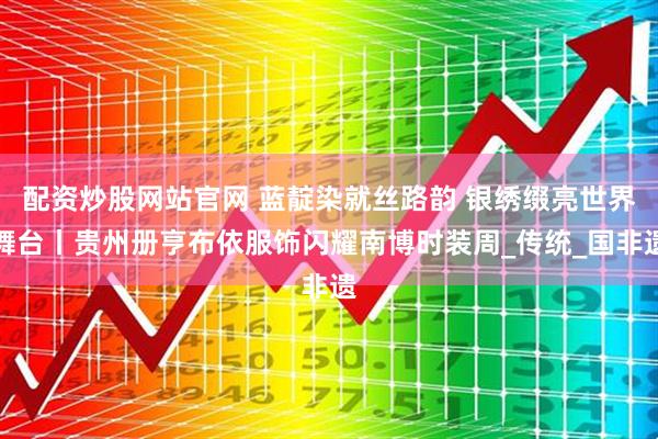 配资炒股网站官网 蓝靛染就丝路韵 银绣缀亮世界舞台丨贵州册亨布依服饰闪耀南博时装周_传统_国非遗