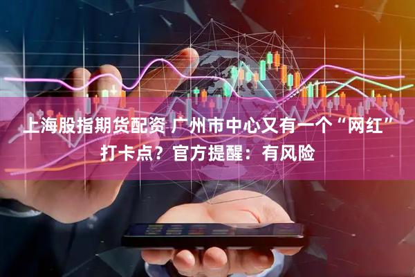 上海股指期货配资 广州市中心又有一个“网红”打卡点？官方提醒：有风险