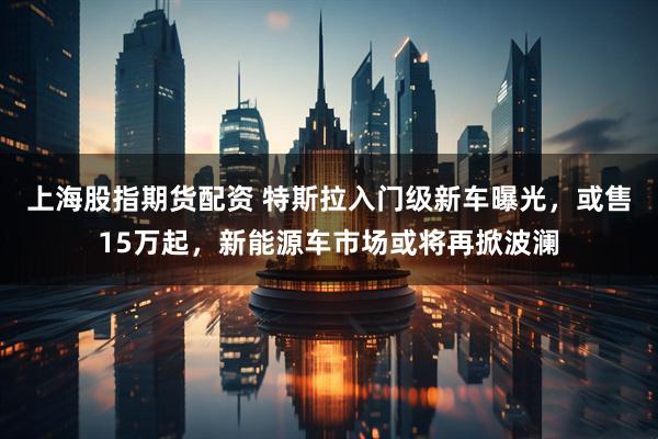上海股指期货配资 特斯拉入门级新车曝光，或售15万起，新能源车市场或将再掀波澜