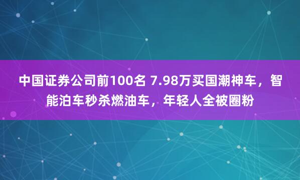 中国证券公司前100名 7.98万买国潮神车，智能泊车秒杀燃油车，年轻人全被圈粉