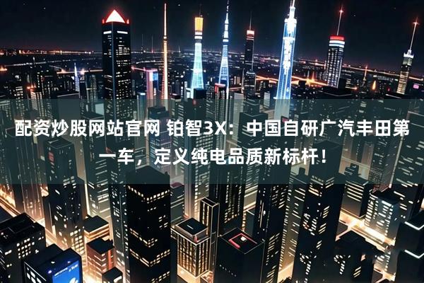 配资炒股网站官网 铂智3X：中国自研广汽丰田第一车，定义纯电品质新标杆！
