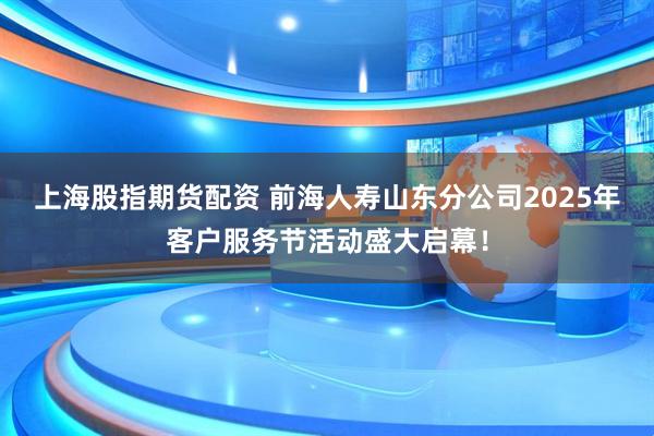 上海股指期货配资 前海人寿山东分公司2025年客户服务节活动盛大启幕！