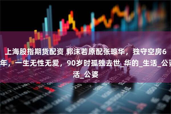 上海股指期货配资 郭沫若原配张琼华，独守空房68年，一生无性无爱，90岁时孤独去世_华的_生活_公婆