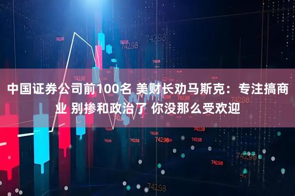 中国证券公司前100名 美财长劝马斯克：专注搞商业 别掺和政治了 你没那么受欢迎