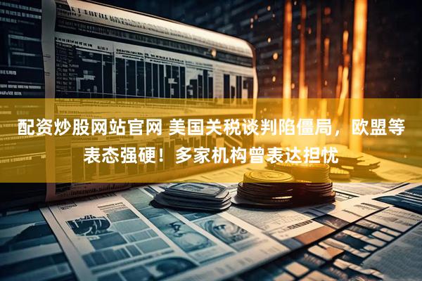 配资炒股网站官网 美国关税谈判陷僵局，欧盟等表态强硬！多家机构曾表达担忧