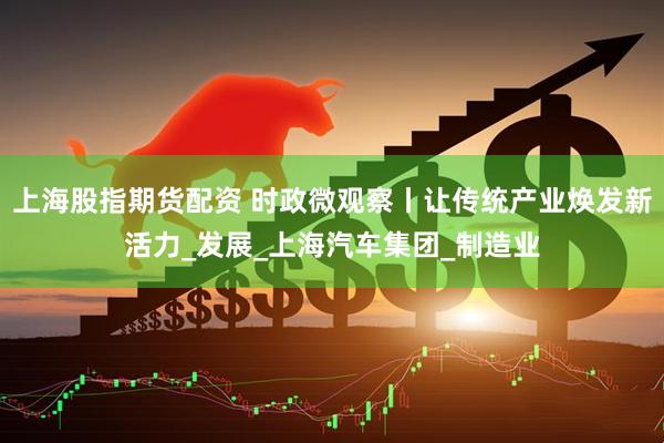上海股指期货配资 时政微观察丨让传统产业焕发新活力_发展_上海汽车集团_制造业