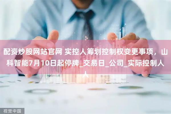 配资炒股网站官网 实控人筹划控制权变更事项，山科智能7月10日起停牌_交易日_公司_实际控制人