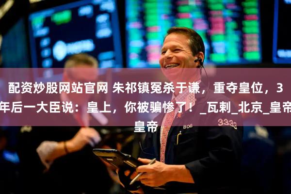 配资炒股网站官网 朱祁镇冤杀于谦，重夺皇位，3年后一大臣说：皇上，你被骗惨了！_瓦剌_北京_皇帝