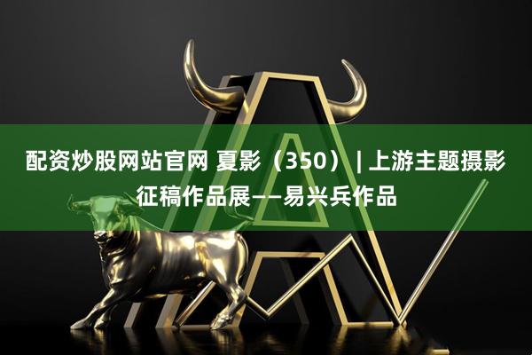 配资炒股网站官网 夏影（350） | 上游主题摄影征稿作品展——易兴兵作品