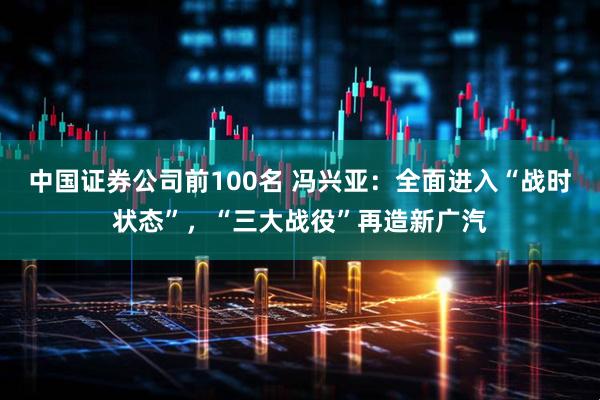 中国证券公司前100名 冯兴亚：全面进入“战时状态”，“三大战役”再造新广汽