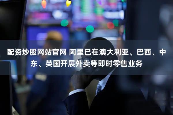 配资炒股网站官网 阿里已在澳大利亚、巴西、中东、英国开展外卖等即时零售业务
