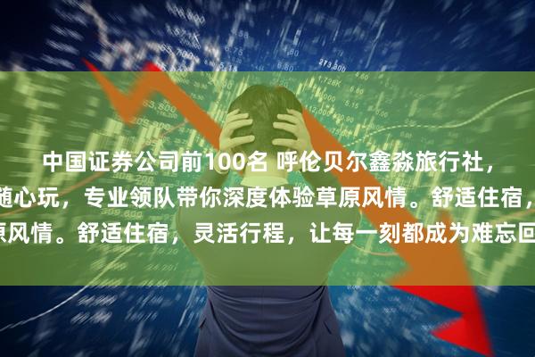 中国证券公司前100名 呼伦贝尔鑫淼旅行社，纯玩无购物，暑期小团随心玩，专业领队带你深度体验草原风情。舒适住宿，灵活行程，让每一刻都成为难忘回忆_游客