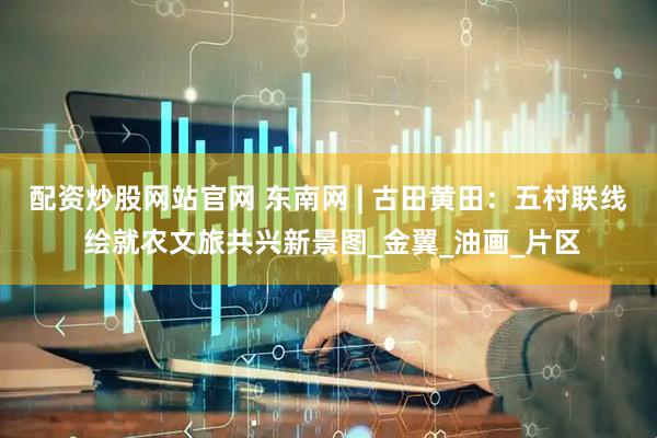 配资炒股网站官网 东南网 | 古田黄田：五村联线 绘就农文旅共兴新景图_金翼_油画_片区