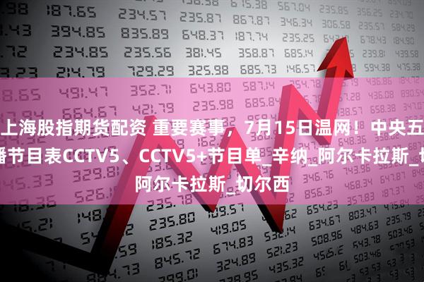 上海股指期货配资 重要赛事，7月15日温网！中央五套直播节目表CCTV5、CCTV5+节目单_辛纳_阿尔卡拉斯_切尔西