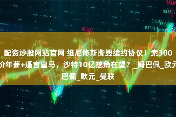 配资炒股网站官网 维尼修斯撕毁续约协议！索3000万天价年薪+逼宫皇马，沙特10亿挖角在望？_姆巴佩_欧元_曼联