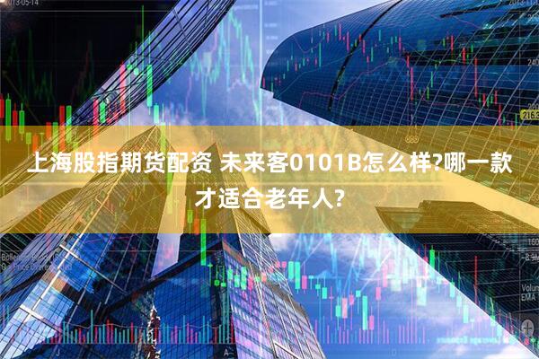 上海股指期货配资 未来客0101B怎么样?哪一款才适合老年人?