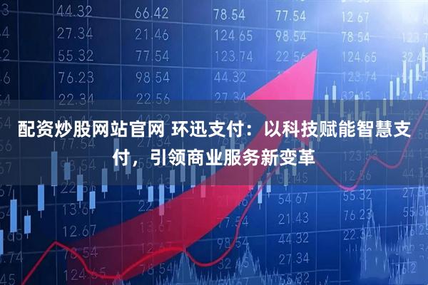 配资炒股网站官网 环迅支付：以科技赋能智慧支付，引领商业服务新变革