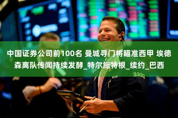 中国证券公司前100名 曼城寻门将瞄准西甲 埃德森离队传闻持续发酵_特尔施特根_续约_巴西