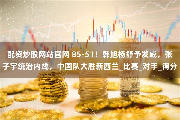 配资炒股网站官网 85-51！韩旭杨舒予发威，张子宇统治内线，中国队大胜新西兰_比赛_对手_得分