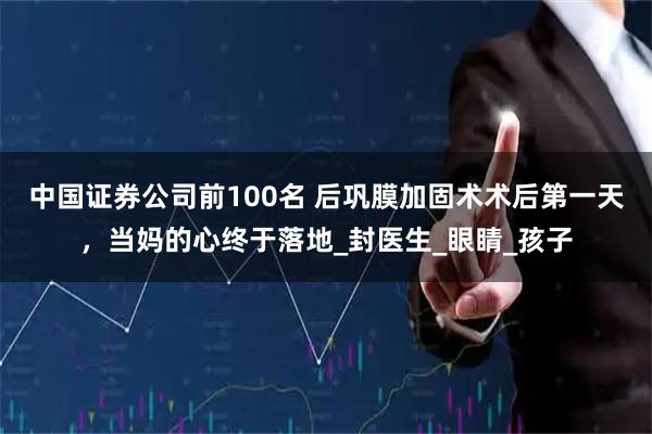 中国证券公司前100名 后巩膜加固术术后第一天，当妈的心终于落地_封医生_眼睛_孩子