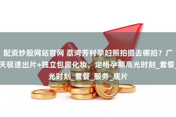 配资炒股网站官网 荔湾芳村孕妇照拍摄去哪拍？广州玛瑞莎5天极速出片+独立包房化妆，定格孕期高光时刻_套餐_服务_底片