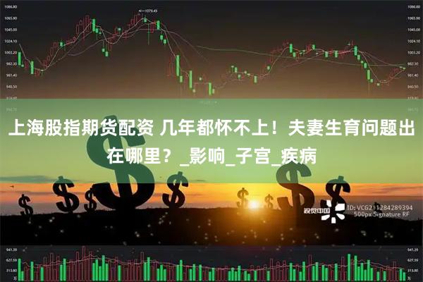 上海股指期货配资 几年都怀不上！夫妻生育问题出在哪里？_影响_子宫_疾病