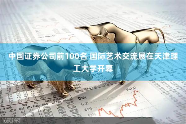 中国证券公司前100名 国际艺术交流展在天津理工大学开幕