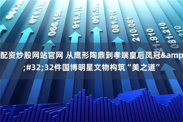 配资炒股网站官网 从鹰形陶鼎到孝端皇后凤冠&#32;32件国博明星文物构筑“美之道”