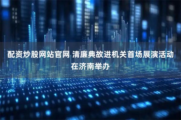 配资炒股网站官网 清廉典故进机关首场展演活动在济南举办